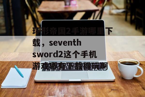 环形帝国2手游哪里下载，seventh sword2这个手机游戏哪有下载得玩啊