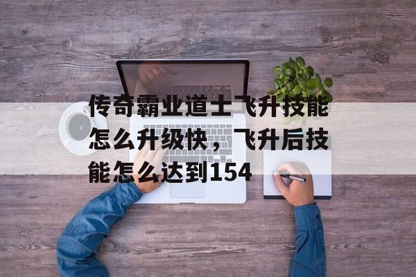 传奇霸业道士飞升技能怎么升级快，飞升后技能怎么达到154