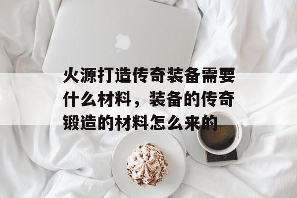 火源打造传奇装备需要什么材料，装备的传奇锻造的材料怎么来的