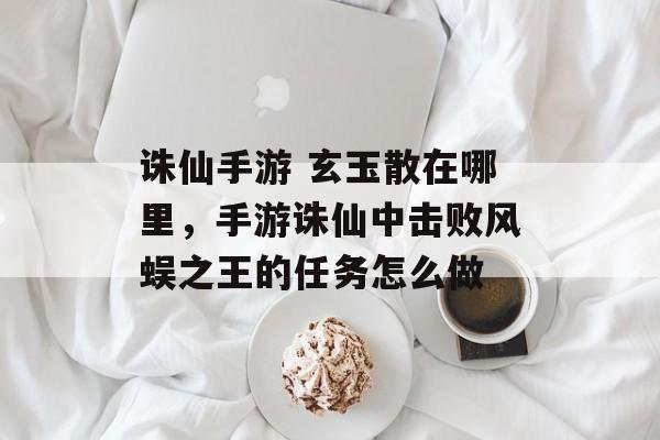 诛仙手游 玄玉散在哪里，手游诛仙中击败风蜈之王的任务怎么做