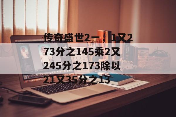 传奇盛世2一，1又273分之145乘2又245分之173除以21又35分之13