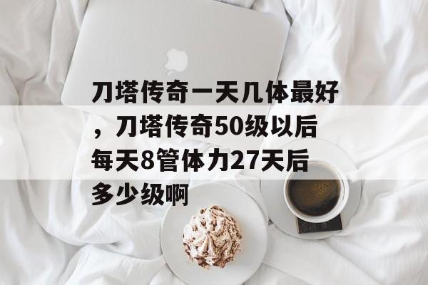 刀塔传奇一天几体最好，刀塔传奇50级以后每天8管体力27天后多少级啊