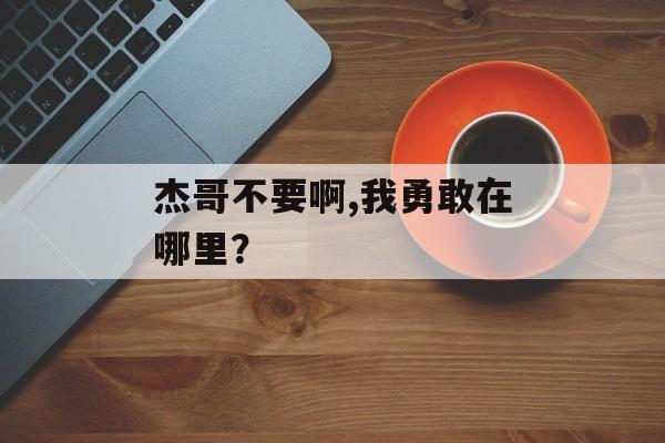 杰哥不要啊,我勇敢在哪里？