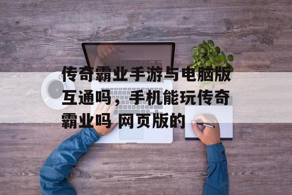 传奇霸业手游与电脑版互通吗，手机能玩传奇霸业吗 网页版的