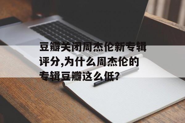 豆瓣关闭周杰伦新专辑评分,为什么周杰伦的专辑豆瓣这么低？