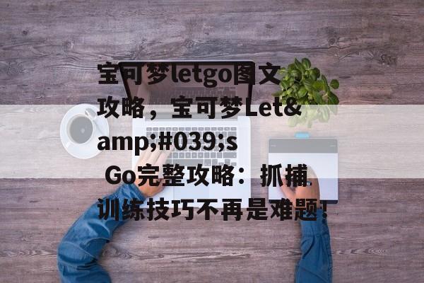 宝可梦letgo图文攻略，宝可梦Let&#039;s Go完整攻略：抓捕训练技巧不再是难题！