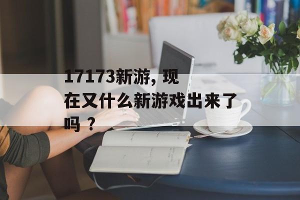 17173新游, 现在又什么新游戏出来了吗 ?