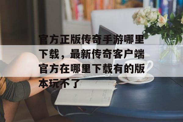 官方正版传奇手游哪里下载，最新传奇客户端官方在哪里下载有的版本玩不了