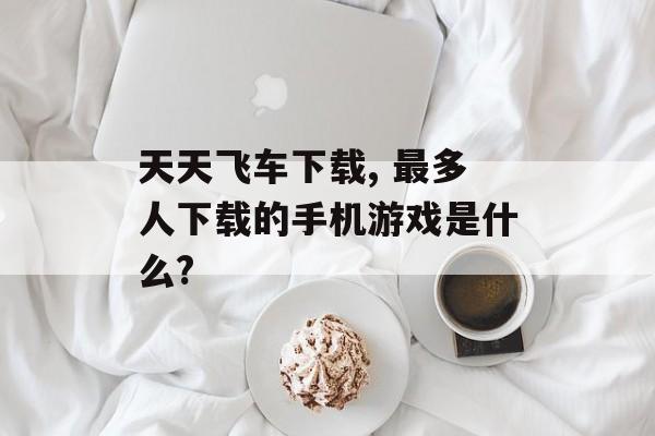 天天飞车下载, 最多人下载的手机游戏是什么?