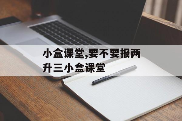 小盒课堂,要不要报两升三小盒课堂