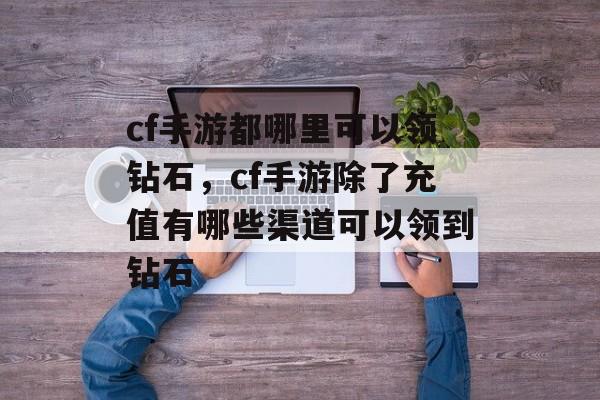 cf手游都哪里可以领钻石，cf手游除了充值有哪些渠道可以领到钻石