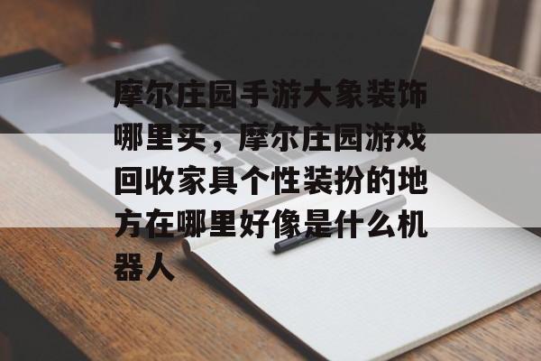 摩尔庄园手游大象装饰哪里买，摩尔庄园游戏回收家具个性装扮的地方在哪里好像是什么机器人