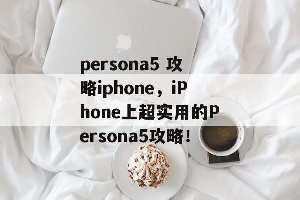 persona5 攻略iphone，iPhone上超实用的Persona5攻略！