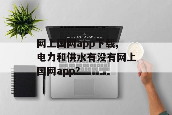 网上国网app下载,电力和供水有没有网上国网app?