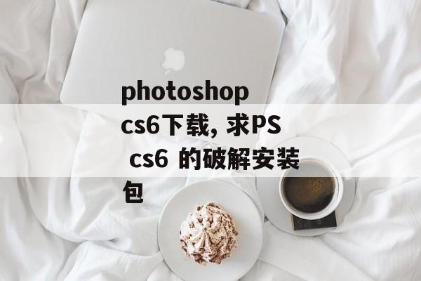 photoshop cs6下载, 求PS cs6 的破解安装包