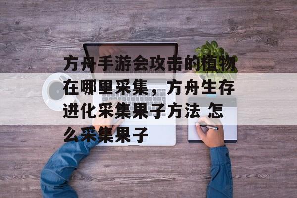 方舟手游会攻击的植物在哪里采集，方舟生存进化采集果子方法 怎么采集果子