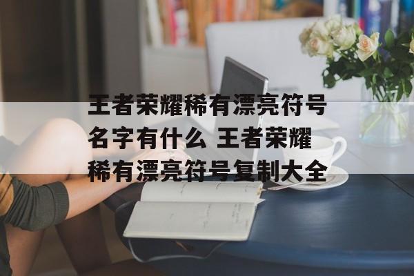 王者荣耀稀有漂亮符号名字有什么 王者荣耀稀有漂亮符号复制大全