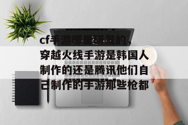 cf手游哪里研发的，穿越火线手游是韩国人制作的还是腾讯他们自己制作的手游那些枪都