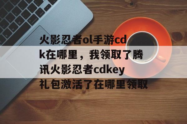 火影忍者ol手游cdk在哪里，我领取了腾讯火影忍者cdkey礼包激活了在哪里领取