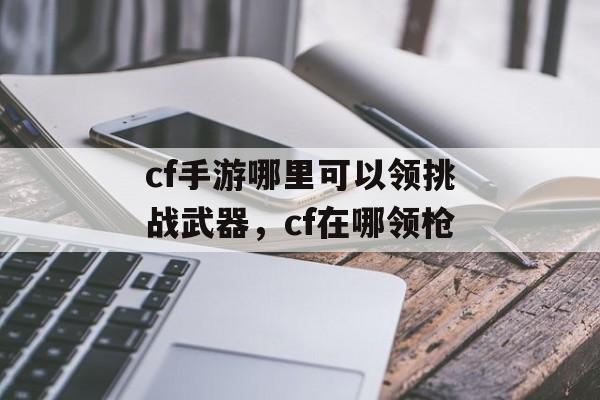 cf手游哪里可以领挑战武器，cf在哪领枪