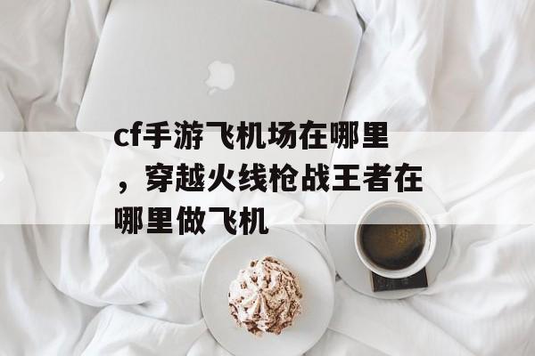 cf手游飞机场在哪里，穿越火线枪战王者在哪里做飞机