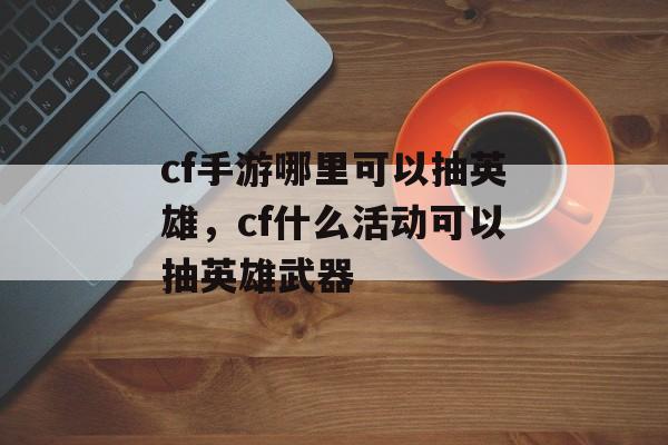 cf手游哪里可以抽英雄，cf什么活动可以抽英雄武器