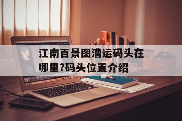 江南百景图漕运码头在哪里?码头位置介绍