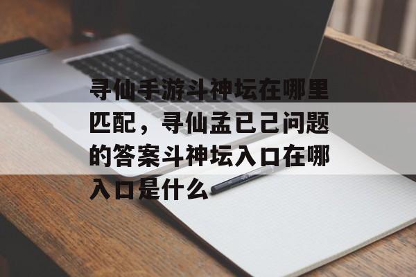 寻仙手游斗神坛在哪里匹配，寻仙孟已己问题的答案斗神坛入口在哪入口是什么