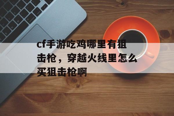 cf手游吃鸡哪里有狙击枪，穿越火线里怎么买狙击枪啊