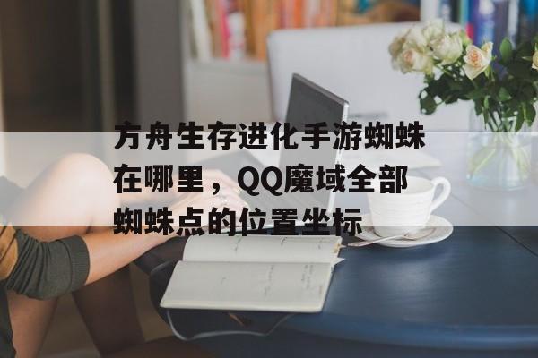 方舟生存进化手游蜘蛛在哪里，QQ魔域全部蜘蛛点的位置坐标