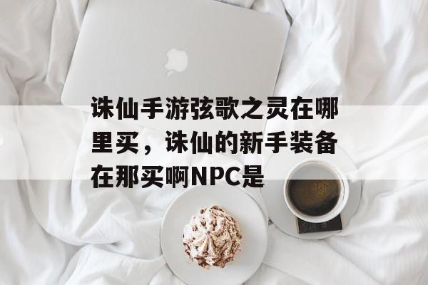 诛仙手游弦歌之灵在哪里买，诛仙的新手装备在那买啊NPC是