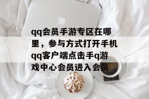 qq会员手游专区在哪里，参与方式打开手机qq客户端点击手q游戏中心会员进入会员