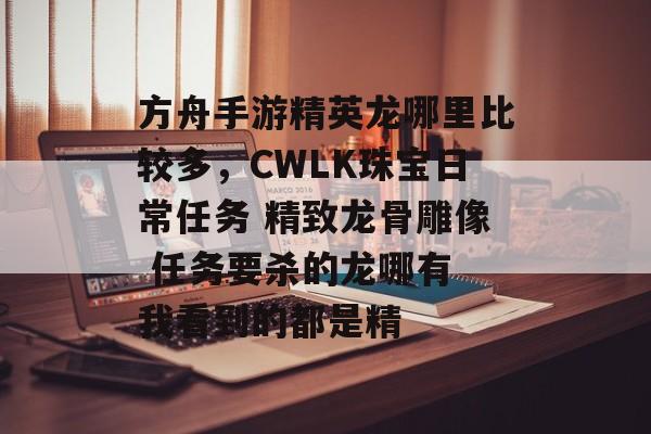 方舟手游精英龙哪里比较多，CWLK珠宝日常任务 精致龙骨雕像 任务要杀的龙哪有 我看到的都是精