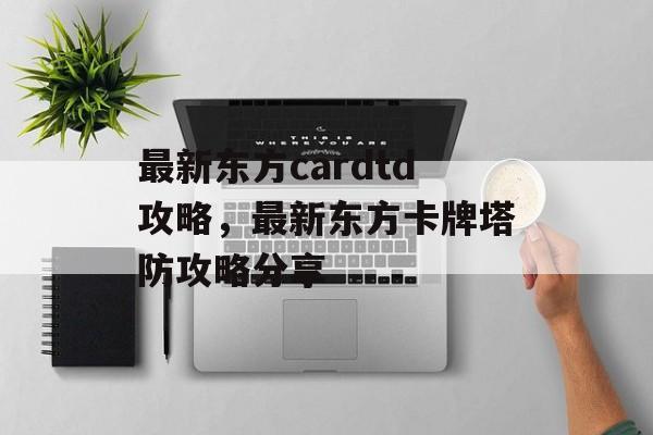 最新东方cardtd攻略，最新东方卡牌塔防攻略分享