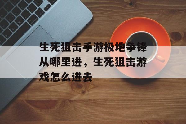 生死狙击手游极地争锋从哪里进，生死狙击游戏怎么进去