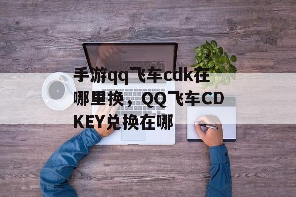 手游qq飞车cdk在哪里换，QQ飞车CDKEY兑换在哪