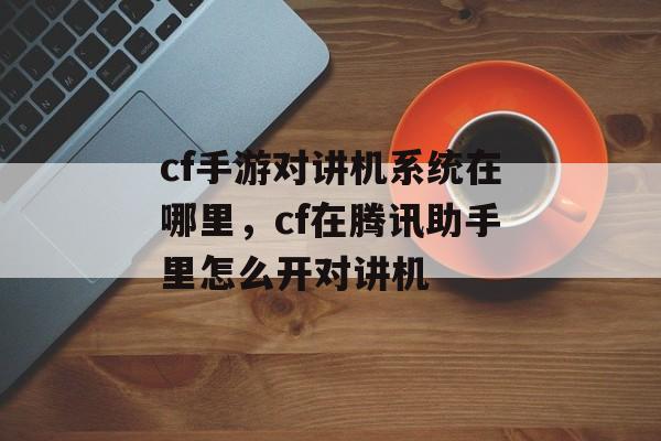 cf手游对讲机系统在哪里，cf在腾讯助手里怎么开对讲机