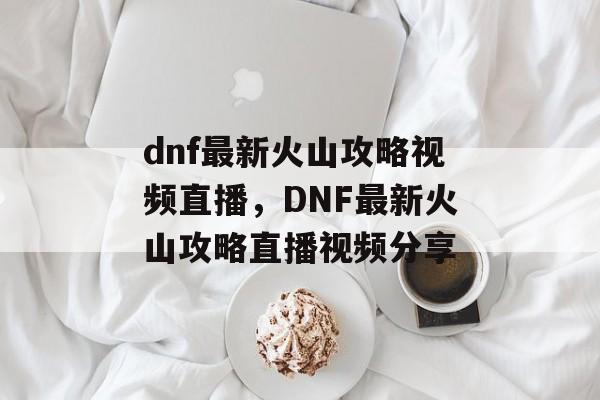 dnf最新火山攻略视频直播，DNF最新火山攻略直播视频分享