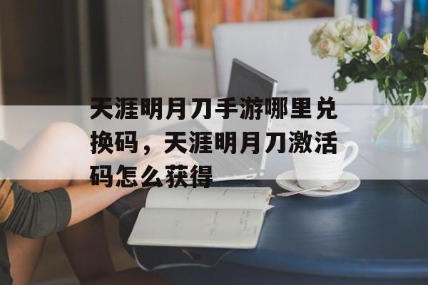 天涯明月刀手游哪里兑换码，天涯明月刀激活码怎么获得