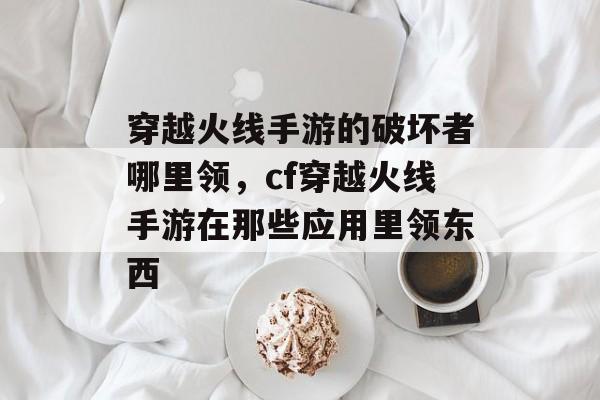 穿越火线手游的破坏者哪里领，cf穿越火线手游在那些应用里领东西