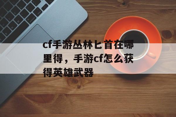 cf手游丛林匕首在哪里得，手游cf怎么获得英雄武器