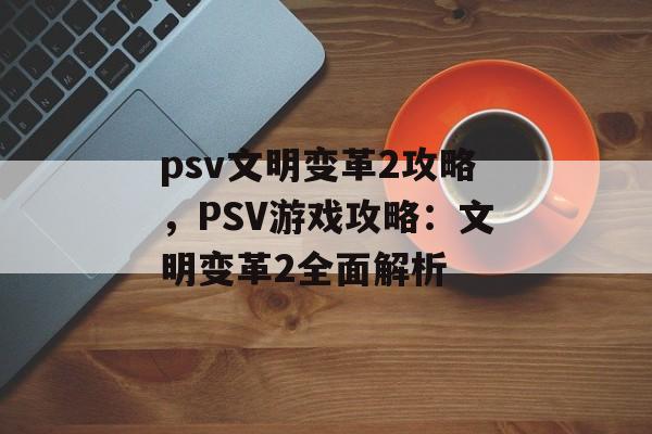 psv文明变革2攻略，PSV游戏攻略：文明变革2全面解析