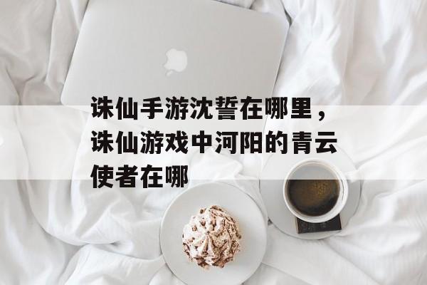 诛仙手游沈誓在哪里，诛仙游戏中河阳的青云使者在哪