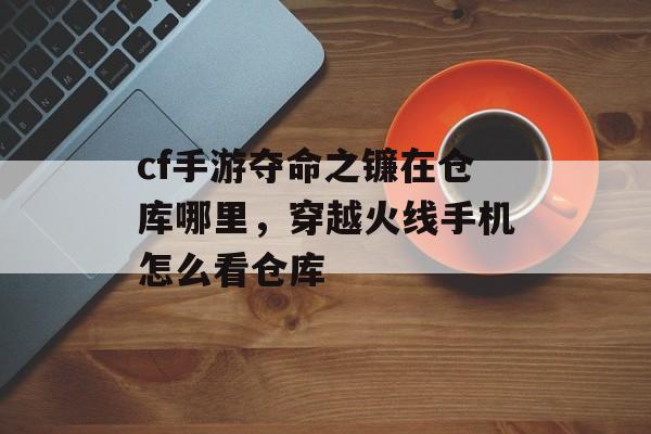 cf手游夺命之镰在仓库哪里，穿越火线手机怎么看仓库