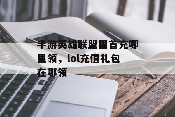 手游英雄联盟里首充哪里领，lol充值礼包在哪领