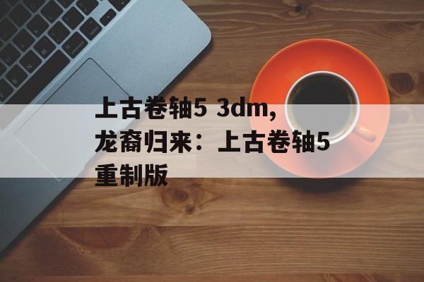 上古卷轴5 3dm,龙裔归来：上古卷轴5重制版