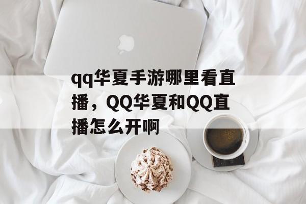 qq华夏手游哪里看直播，QQ华夏和QQ直播怎么开啊