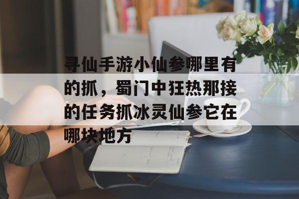 寻仙手游小仙参哪里有的抓，蜀门中狂热那接的任务抓冰灵仙参它在哪块地方