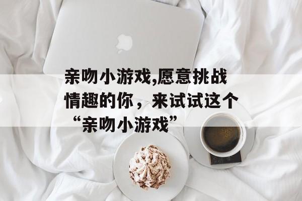 亲吻小游戏,愿意挑战情趣的你，来试试这个“亲吻小游戏”