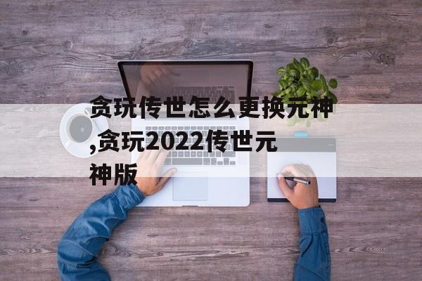 贪玩传世怎么更换元神,贪玩2022传世元神版